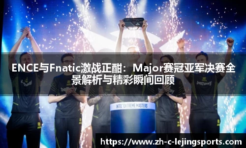 ENCE与Fnatic激战正酣：Major赛冠亚军决赛全景解析与精彩瞬间回顾